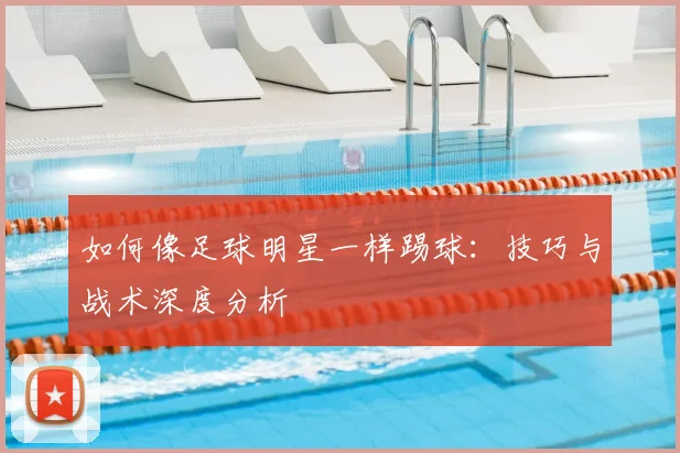 如何像足球明星一样踢球：技巧与战术深度分析