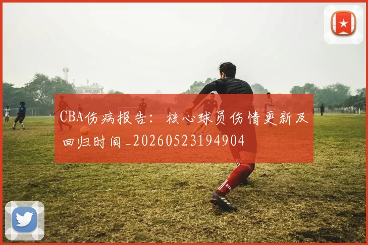 CBA伤病报告：核心球员伤情更新及回归时间_20260523194904