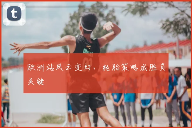 欧洲站风云变幻，轮胎策略成胜负关键
