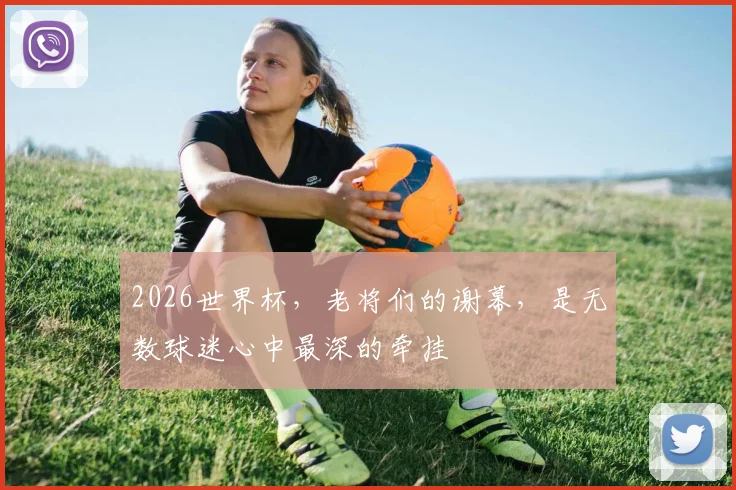 2026世界杯，老将们的谢幕，是无数球迷心中最深的牵挂
