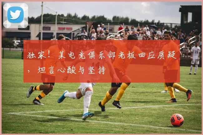 独家！某电竞俱乐部老板回应质疑，坦言心酸与坚持