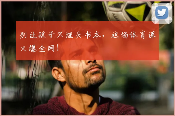 别让孩子只埋头书本，这场体育课火爆全网！