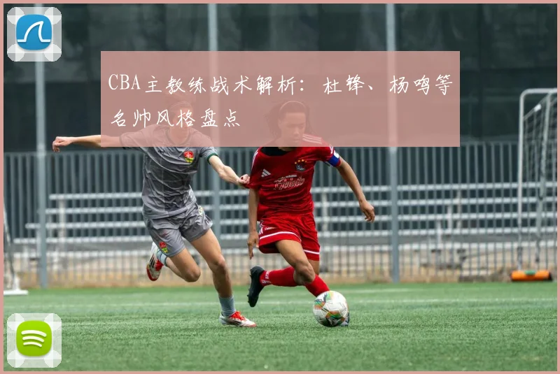 CBA主教练战术解析：杜锋、杨鸣等名帅风格盘点