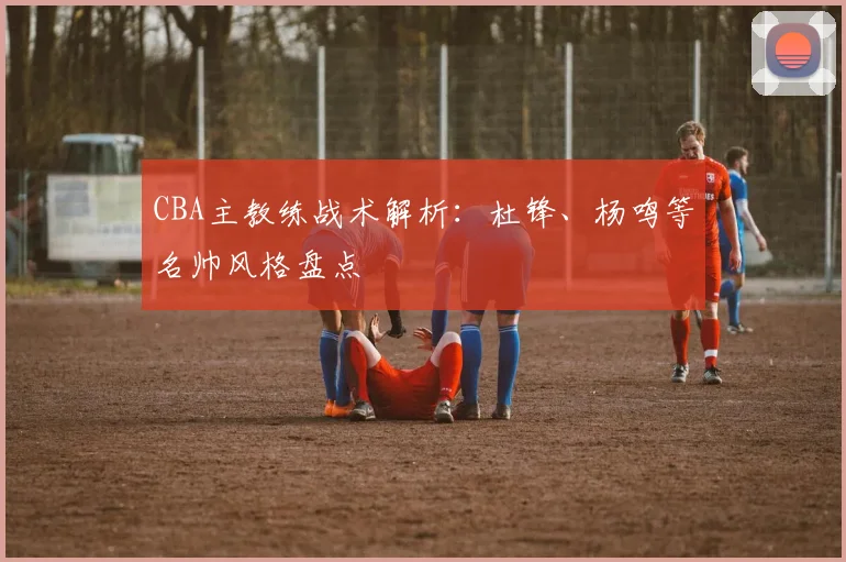 CBA主教练战术解析：杜锋、杨鸣等名帅风格盘点