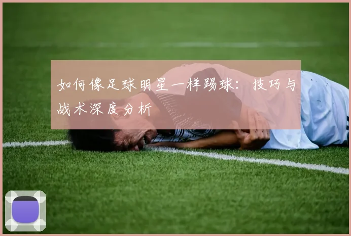 如何像足球明星一样踢球：技巧与战术深度分析