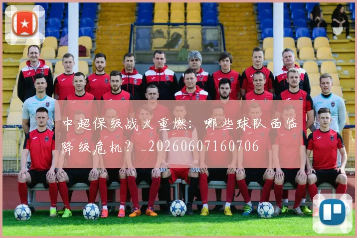 中超保级战火重燃：哪些球队面临降级危机？_20260607160706