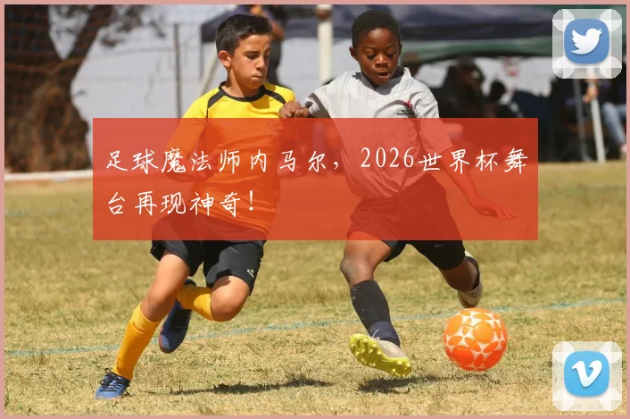 足球魔法师内马尔，2026世界杯舞台再现神奇！