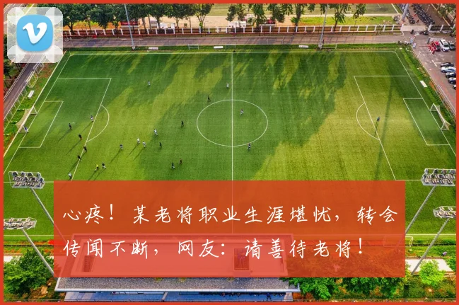 心疼！某老将职业生涯堪忧，转会传闻不断，网友：请善待老将！