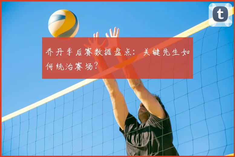 乔丹季后赛数据盘点：关键先生如何统治赛场？