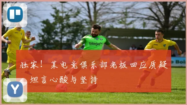 独家！某电竞俱乐部老板回应质疑，坦言心酸与坚持