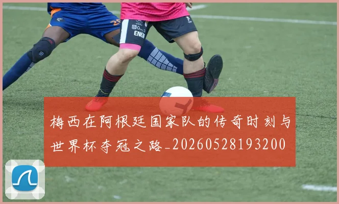 梅西在阿根廷国家队的传奇时刻与世界杯夺冠之路_20260528193200